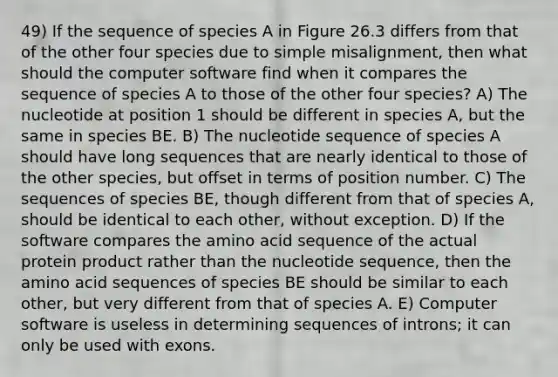 49) If the sequence of species A in Figure 26.3 differs from that of the other four species due to simple misalignment, then what should the computer software find when it compares the sequence of species A to those of the other four species? A) The nucleotide at position 1 should be different in species A, but the same in species BE. B) The nucleotide sequence of species A should have long sequences that are nearly identical to those of the other species, but offset in terms of position number. C) The sequences of species BE, though different from that of species A, should be identical to each other, without exception. D) If the software compares the amino acid sequence of the actual protein product rather than the nucleotide sequence, then the amino acid sequences of species BE should be similar to each other, but very different from that of species A. E) Computer software is useless in determining sequences of introns; it can only be used with exons.