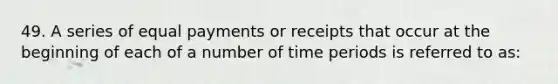 49. A series of equal payments or receipts that occur at the beginning of each of a number of time periods is referred to as: