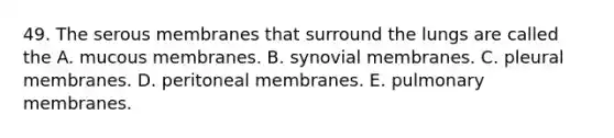 49. The serous membranes that surround the lungs are called the A. mucous membranes. B. synovial membranes. C. pleural membranes. D. peritoneal membranes. E. pulmonary membranes.