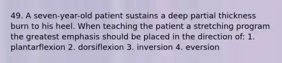 49. A seven-year-old patient sustains a deep partial thickness burn to his heel. When teaching the patient a stretching program the greatest emphasis should be placed in the direction of: 1. plantarflexion 2. dorsiflexion 3. inversion 4. eversion