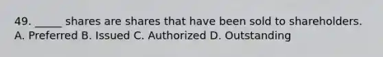 49. _____ shares are shares that have been sold to shareholders. A. Preferred B. Issued C. Authorized D. Outstanding