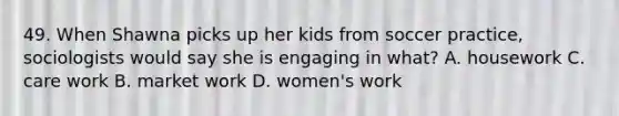 49. When Shawna picks up her kids from soccer practice, sociologists would say she is engaging in what? A. housework C. care work B. market work D. women's work