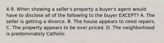 4-9. When showing a seller's property a buyer's agent would have to disclose all of the following to the buyer EXCEPT? A. The seller is getting a divorce. B. The house appears to need repairs. C. The property appears to be over priced. D. The neighborhood is predominately Catholic.