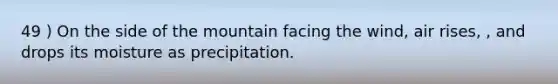 49 ) On the side of the mountain facing the wind, air rises, , and drops its moisture as precipitation.