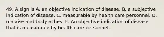 49. A sign is A. an objective indication of disease. B. a subjective indication of disease. C. measurable by health care personnel. D. malaise and body aches. E. An objective indication of disease that is measurable by health care personnel.