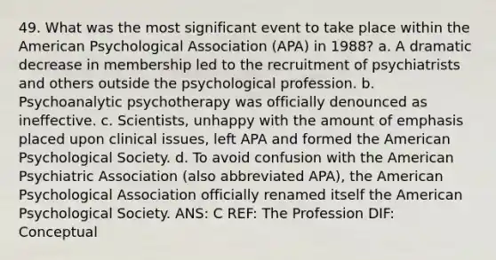 49. What was the most significant event to take place within the American Psychological Association (APA) in 1988? a. A dramatic decrease in membership led to the recruitment of psychiatrists and others outside the psychological profession. b. Psychoanalytic psychotherapy was officially denounced as ineffective. c. Scientists, unhappy with the amount of emphasis placed upon clinical issues, left APA and formed the American Psychological Society. d. To avoid confusion with the American Psychiatric Association (also abbreviated APA), the American Psychological Association officially renamed itself the American Psychological Society. ANS: C REF: The Profession DIF: Conceptual