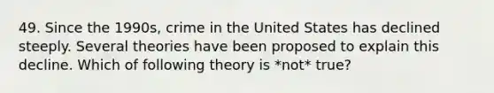 49. Since the 1990s, crime in the United States has declined steeply. Several theories have been proposed to explain this decline. Which of following theory is *not* true?