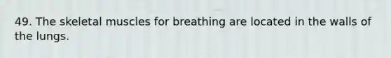 49. The skeletal muscles for breathing are located in the walls of the lungs.