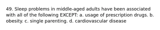 49. Sleep problems in middle-aged adults have been associated with all of the following EXCEPT: a. usage of prescription drugs. b. obesity. c. single parenting. d. cardiovascular disease