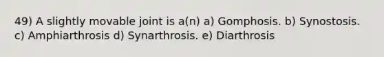 49) A slightly movable joint is a(n) a) Gomphosis. b) Synostosis. c) Amphiarthrosis d) Synarthrosis. e) Diarthrosis