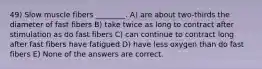 49) Slow muscle fibers ________. A) are about two-thirds the diameter of fast fibers B) take twice as long to contract after stimulation as do fast fibers C) can continue to contract long after fast fibers have fatigued D) have less oxygen than do fast fibers E) None of the answers are correct.