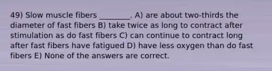 49) Slow muscle fibers ________. A) are about two-thirds the diameter of fast fibers B) take twice as long to contract after stimulation as do fast fibers C) can continue to contract long after fast fibers have fatigued D) have less oxygen than do fast fibers E) None of the answers are correct.