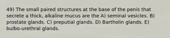 49) The small paired structures at the base of the penis that secrete a thick, alkaline mucus are the A) seminal vesicles. B) prostate glands. C) preputial glands. D) Bartholin glands. E) bulbo-urethral glands.