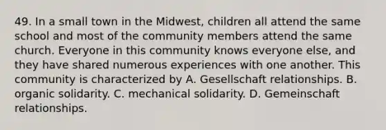 49. In a small town in the Midwest, children all attend the same school and most of the community members attend the same church. Everyone in this community knows everyone else, and they have shared numerous experiences with one another. This community is characterized by A. Gesellschaft relationships. B. organic solidarity. C. mechanical solidarity. D. Gemeinschaft relationships.