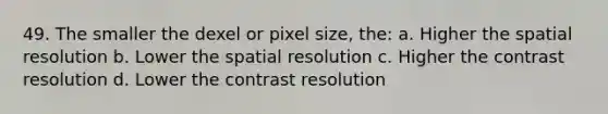 49. The smaller the dexel or pixel size, the: a. Higher the spatial resolution b. Lower the spatial resolution c. Higher the contrast resolution d. Lower the contrast resolution