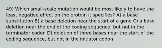 49) Which small-scale mutation would be most likely to have the least negative effect on the protein it specifies? A) a base substitution B) a base deletion near the start of a gene C) a base deletion near the end of the coding sequence, but not in the terminator codon D) deletion of three bases near the start of the coding sequence, but not in the initiator codon