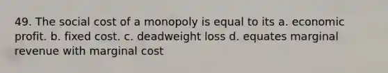 49. The social cost of a monopoly is equal to its a. economic profit. b. fixed cost. c. deadweight loss d. equates marginal revenue with marginal cost