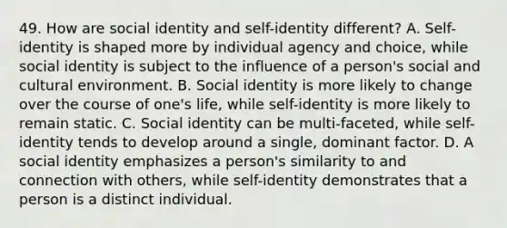 49. How are social identity and self-identity different? A. Self-identity is shaped more by individual agency and choice, while social identity is subject to the influence of a person's social and cultural environment. B. Social identity is more likely to change over the course of one's life, while self-identity is more likely to remain static. C. Social identity can be multi-faceted, while self-identity tends to develop around a single, dominant factor. D. A social identity emphasizes a person's similarity to and connection with others, while self-identity demonstrates that a person is a distinct individual.