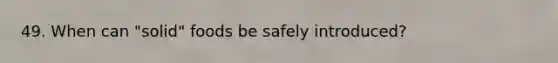 49. When can "solid" foods be safely introduced?
