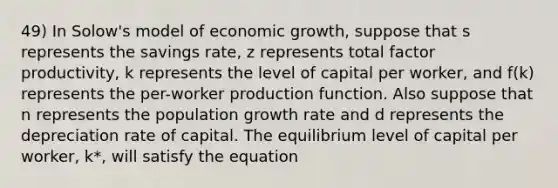 49) In Solow's model of economic growth, suppose that s represents the savings rate, z represents total factor productivity, k represents the level of capital per worker, and f(k) represents the per-worker production function. Also suppose that n represents the population growth rate and d represents the depreciation rate of capital. The equilibrium level of capital per worker, k*, will satisfy the equation