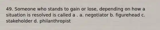 49. Someone who stands to gain or lose, depending on how a situation is resolved is called a . a. negotiator b. figurehead c. stakeholder d. philanthropist