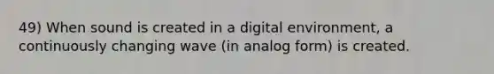 49) When sound is created in a digital environment, a continuously changing wave (in analog form) is created.