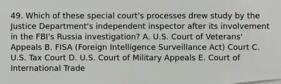 49. Which of these special court's processes drew study by the Justice Department's independent inspector after its involvement in the FBI's Russia investigation? A. U.S. Court of Veterans' Appeals B. FISA (Foreign Intelligence Surveillance Act) Court C. U.S. Tax Court D. U.S. Court of Military Appeals E. Court of International Trade