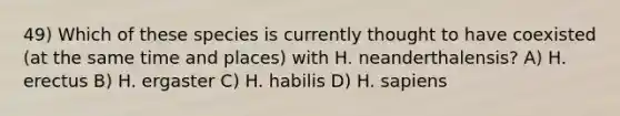 49) Which of these species is currently thought to have coexisted (at the same time and places) with H. neanderthalensis? A) H. erectus B) H. ergaster C) H. habilis D) H. sapiens