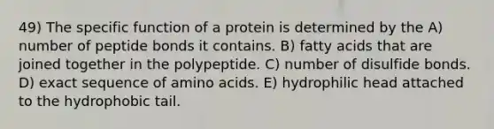 49) The specific function of a protein is determined by the A) number of peptide bonds it contains. B) fatty acids that are joined together in the polypeptide. C) number of disulfide bonds. D) exact sequence of <a href='https://www.questionai.com/knowledge/k9gb720LCl-amino-acids' class='anchor-knowledge'>amino acids</a>. E) hydrophilic head attached to the hydrophobic tail.