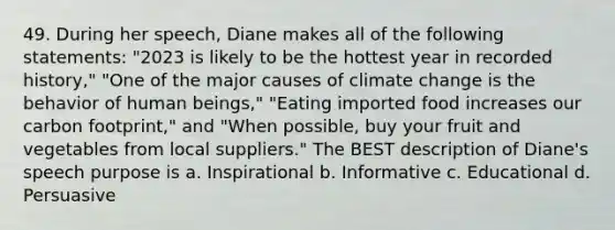 49. During her speech, Diane makes all of the following statements: "2023 is likely to be the hottest year in recorded history," "One of the major causes of climate change is the behavior of human beings," "Eating imported food increases our carbon footprint," and "When possible, buy your fruit and vegetables from local suppliers." The BEST description of Diane's speech purpose is a. Inspirational b. Informative c. Educational d. Persuasive