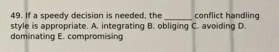 49. If a speedy decision is needed, the _______ conflict handling style is appropriate. A. integrating B. obliging C. avoiding D. dominating E. compromising