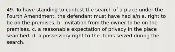 49. To have standing to contest the search of a place under the Fourth Amendment, the defendant must have had a/n a. right to be on the premises. b. invitation from the owner to be on the premises. c. a reasonable expectation of privacy in the place searched. d. a possessory right to the items seized during the search.