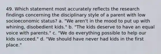 49. Which statement most accurately reflects the research findings concerning the disciplinary style of a parent with low socioeconomic status? a. "We aren't in the mood to put up with whining, disobedient kids." b. "The kids deserve to have an equal voice with parents." c. "We do everything possible to help our kids succeed." d. "We should have never had kids in the first place."