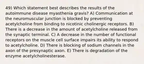 49) Which statement best describes the results of the autoimmune disease myasthenia gravis? A) Communication at the neuromuscular junction is blocked by preventing acetylcholine from binding to nicotinic cholinergic receptors. B) There is a decrease in the amount of acetylcholine released from the synaptic terminal. C) A decrease in the number of functional receptors on the muscle cell surface impairs its ability to respond to acetylcholine. D) There is blocking of sodium channels in the axon of the presynaptic axon. E) There is degradation of the enzyme acetylcholinesterase.