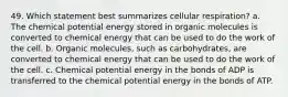 49. Which statement best summarizes cellular respiration? a. The chemical potential energy stored in organic molecules is converted to chemical energy that can be used to do the work of the cell. b. Organic molecules, such as carbohydrates, are converted to chemical energy that can be used to do the work of the cell. c. Chemical potential energy in the bonds of ADP is transferred to the chemical potential energy in the bonds of ATP.