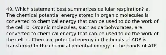 49. Which statement best summarizes cellular respiration? a. The chemical potential energy stored in organic molecules is converted to chemical energy that can be used to do the work of the cell. b. Organic molecules, such as carbohydrates, are converted to chemical energy that can be used to do the work of the cell. c. Chemical potential energy in the bonds of ADP is transferred to the chemical potential energy in the bonds of ATP.