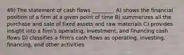 49) The statement of cash flows ________. A) shows the financial position of a firm at a given point of time B) summarizes all the purchase and sale of fixed assets and raw materials C) provides insight into a firm's operating, investment, and financing cash flows D) classifies a firm's cash flows as operating, investing, financing, and other activities