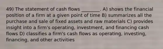 49) The statement of cash flows ________. A) shows the financial position of a firm at a given point of time B) summarizes all the purchase and sale of fixed assets and raw materials C) provides insight into a firm's operating, investment, and financing cash flows D) classifies a firm's cash flows as operating, investing, financing, and other activities