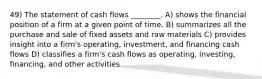 49) The statement of cash flows ________. A) shows the financial position of a firm at a given point of time. B) summarizes all the purchase and sale of fixed assets and raw materials C) provides insight into a firm's operating, investment, and financing cash flows D) classifies a firm's cash flows as operating, investing, financing, and other activities