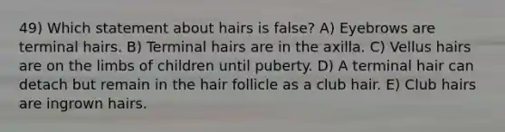 49) Which statement about hairs is false? A) Eyebrows are terminal hairs. B) Terminal hairs are in the axilla. C) Vellus hairs are on the limbs of children until puberty. D) A terminal hair can detach but remain in the hair follicle as a club hair. E) Club hairs are ingrown hairs.