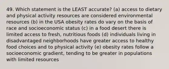 49. Which statement is the LEAST accurate? (a) access to dietary and physical activity resources are considered environmental resources (b) in the USA obesity rates do vary on the basis of race and socioeconomic status (c) in a food desert there is limited access to fresh, nutritious foods (d) individuals living in disadvantaged neighborhoods have greater access to healthy food choices and to physical activity (e) obesity rates follow a socioeconomic gradient, tending to be greater in populations with limited resources