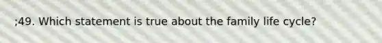 ;49. Which statement is true about the family life cycle?