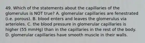 49. Which of the statements about the capillaries of the glomerulus is NOT true? A. glomerular capillaries are fenestrated (i.e. porous). B. blood enters and leaves the glomerulus via arterioles. C. the blood pressure in glomerular capillaries is higher (55 mmHg) than in the capillaries in the rest of the body. D. glomerular capillaries have smooth muscle in their walls.