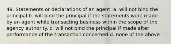 49. Statements or declarations of an agent: a. will not bind the principal b. will bind the principal if the statements were made by an agent while transacting business within the scope of the agency authority. c. will not bind the principal if made after performance of the transaction concerned d. none of the above