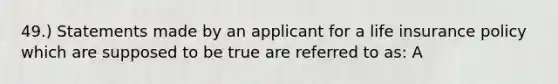 49.) Statements made by an applicant for a life insurance policy which are supposed to be true are referred to as: A