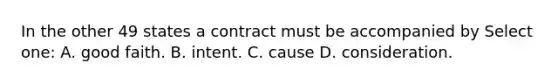 In the other 49 states a contract must be accompanied by Select one: A. good faith. B. intent. C. cause D. consideration.