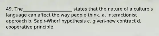 49. The______________________ states that the nature of a culture's language can affect the way people think. a. interactionist approach b. Sapir-Whorf hypothesis c. given-new contract d. cooperative principle