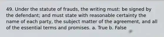 49. Under the statute of frauds, the writing must: be signed by the defendant; and must state with reasonable certainty the name of each party, the subject matter of the agreement, and all of the essential terms and promises. a. True b. False