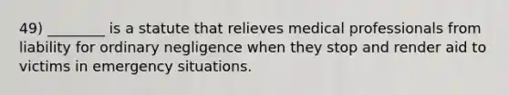 49) ________ is a statute that relieves medical professionals from liability for ordinary negligence when they stop and render aid to victims in emergency situations.