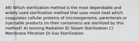 49) Which sterilization method is the most dependable and widely used sterilization method that uses moist heat which coagulates cellular proteins of microorganisms; parenterals or injectable products (in their containers) are sterilized by this method? A) Ionizing Radiation B) Steam Sterilization C) Membrane Filtration D) Gas Sterilization